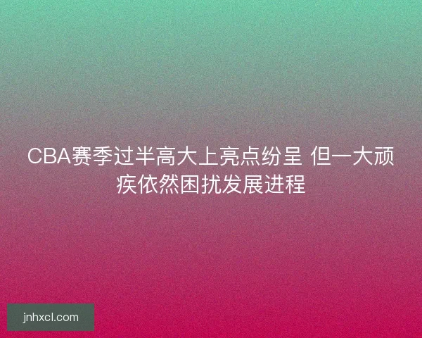 CBA赛季过半高大上亮点纷呈 但一大顽疾依然困扰发展进程
