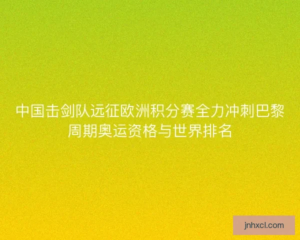中国击剑队远征欧洲积分赛全力冲刺巴黎周期奥运资格与世界排名