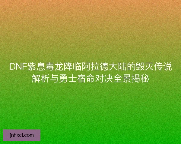 DNF紫息毒龙降临阿拉德大陆的毁灭传说解析与勇士宿命对决全景揭秘