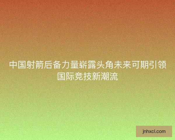 中国射箭后备力量崭露头角未来可期引领国际竞技新潮流 中国射箭后备力量崭露头角未来可期引领国际竞技新潮流