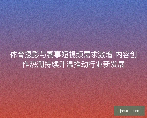体育摄影与赛事短视频需求激增 内容创作热潮持续升温推动行业新发展