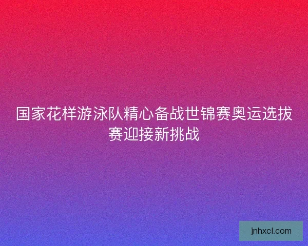 国家花样游泳队精心备战世锦赛奥运选拔赛迎接新挑战
