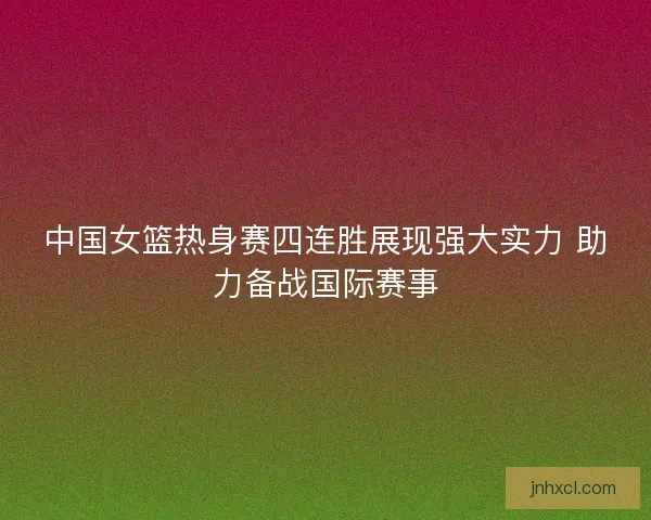 中国女篮热身赛四连胜展现强大实力 助力备战国际赛事